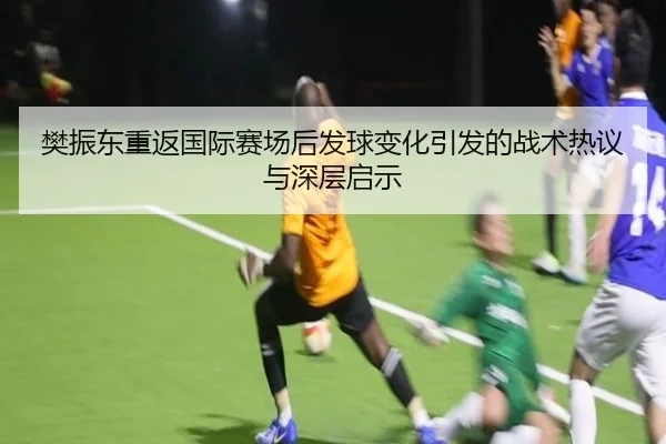 樊振东重返国际赛场后发球变化引发的战术热议与深层启示